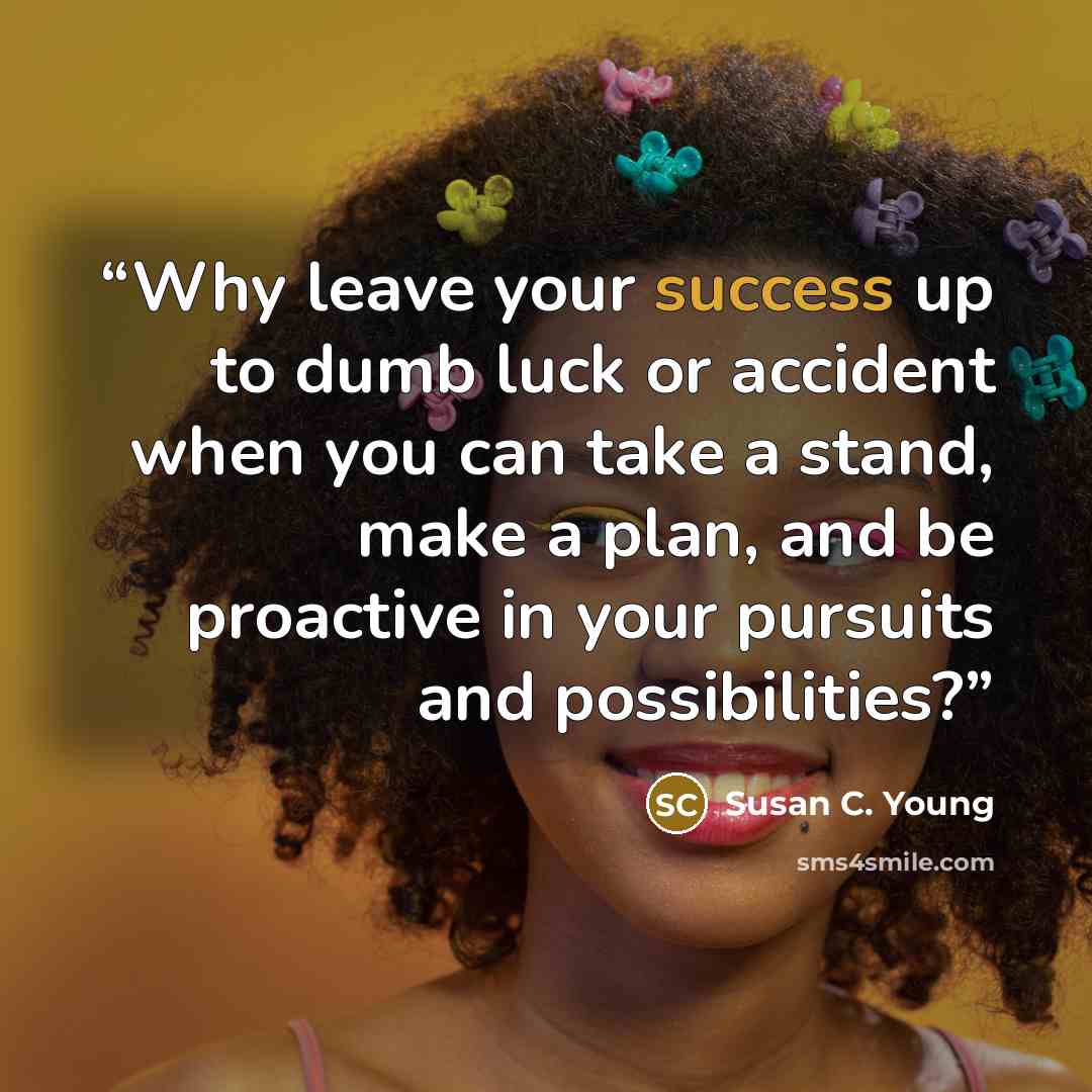 “Why leave your success up to dumb luck or accident when you can take a stand, make a plan, and be proactive in your pursuits and possibilities?” quote by Susan C. Young