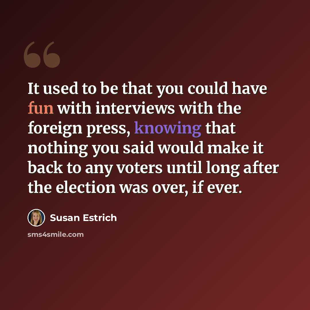 “It used to be that you could have fun with interviews with the foreign press, knowing that nothing you said would make it back to any voters until long after the election was over, if ever.” quote by Susan Estrich