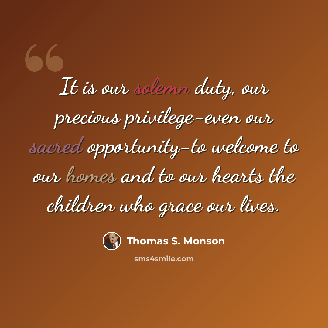 “It is our solemn duty, our precious privilege-even our sacred opportunity-to welcome to our homes and to our hearts the children who grace our lives.” quote by Thomas S. Monson