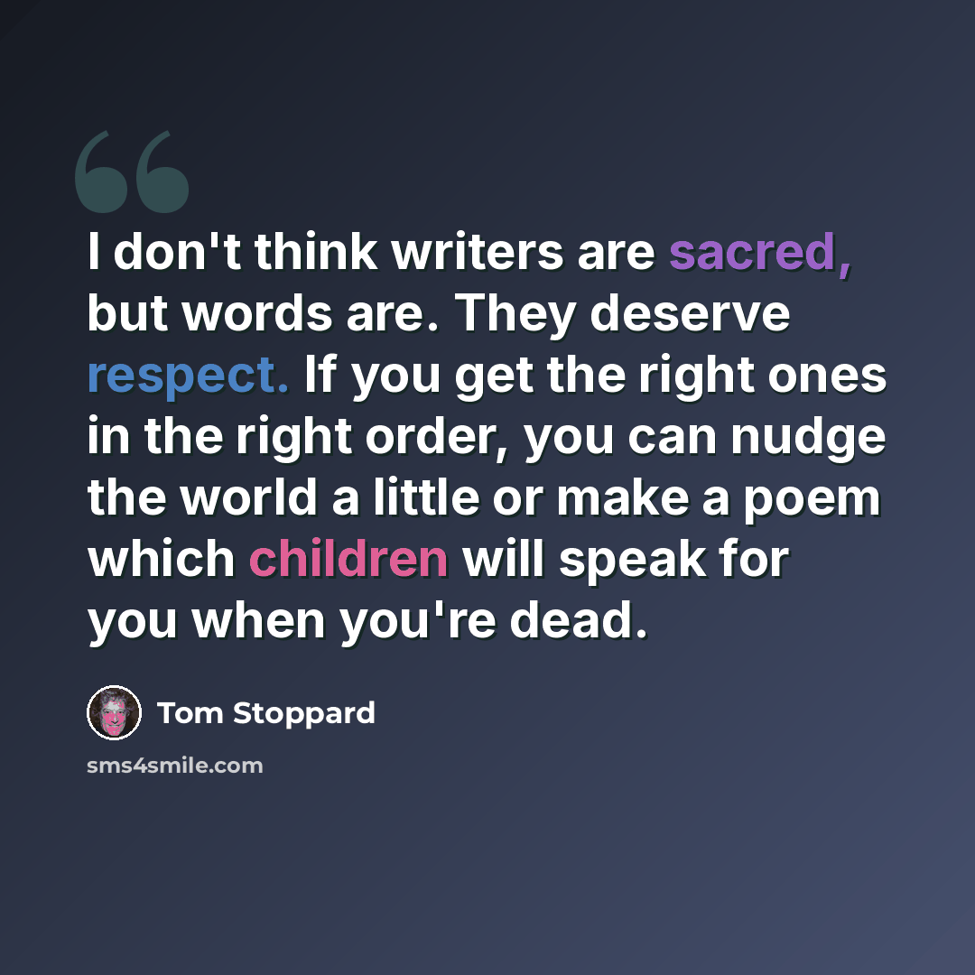 “I don't think writers are sacred, but words are. They deserve respect. If you get the right ones in the right order, you can nudge the world a little or make a poem which children will speak for you when you're dead.” quote by Tom Stoppard