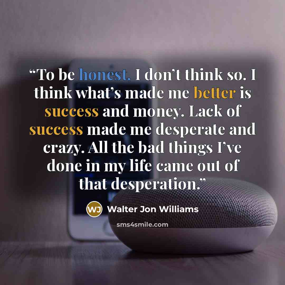 “To be honest, I don’t think so. I think what’s made me better is success and money. Lack of success made me desperate and crazy. All the bad things I’ve done in my life came out of that desperation.” quote by Walter Jon Williams
