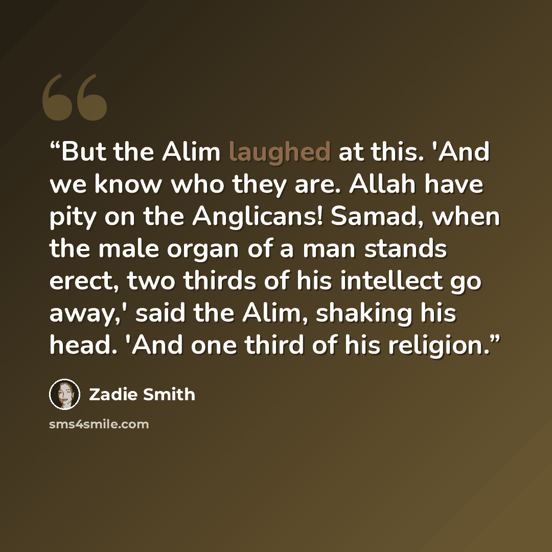 “But the Alim laughed at this. 'And we know who they are. Allah have pity on the Anglicans! Samad, when the male organ of a man stands erect, two thirds of his intellect go away,' said the Alim, shaking his head. 'And one third of his religion.” quote by Zadie Smith