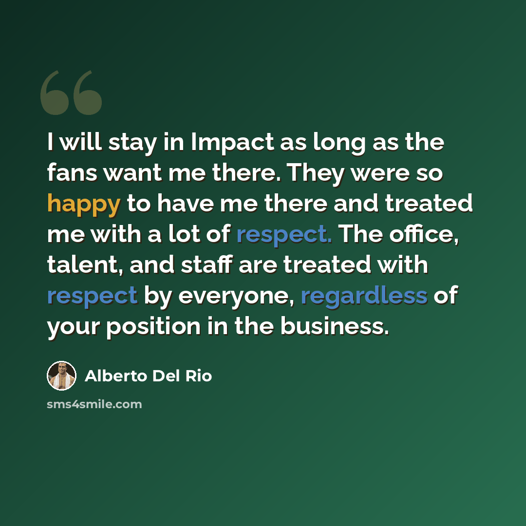 “I will stay in Impact as long as the fans want me there. They were so happy to have me there and treated me with a lot of respect. The office, talent, and staff are treated with respect by everyone, regardless of your position in the business.” quote by Alberto Del Rio
