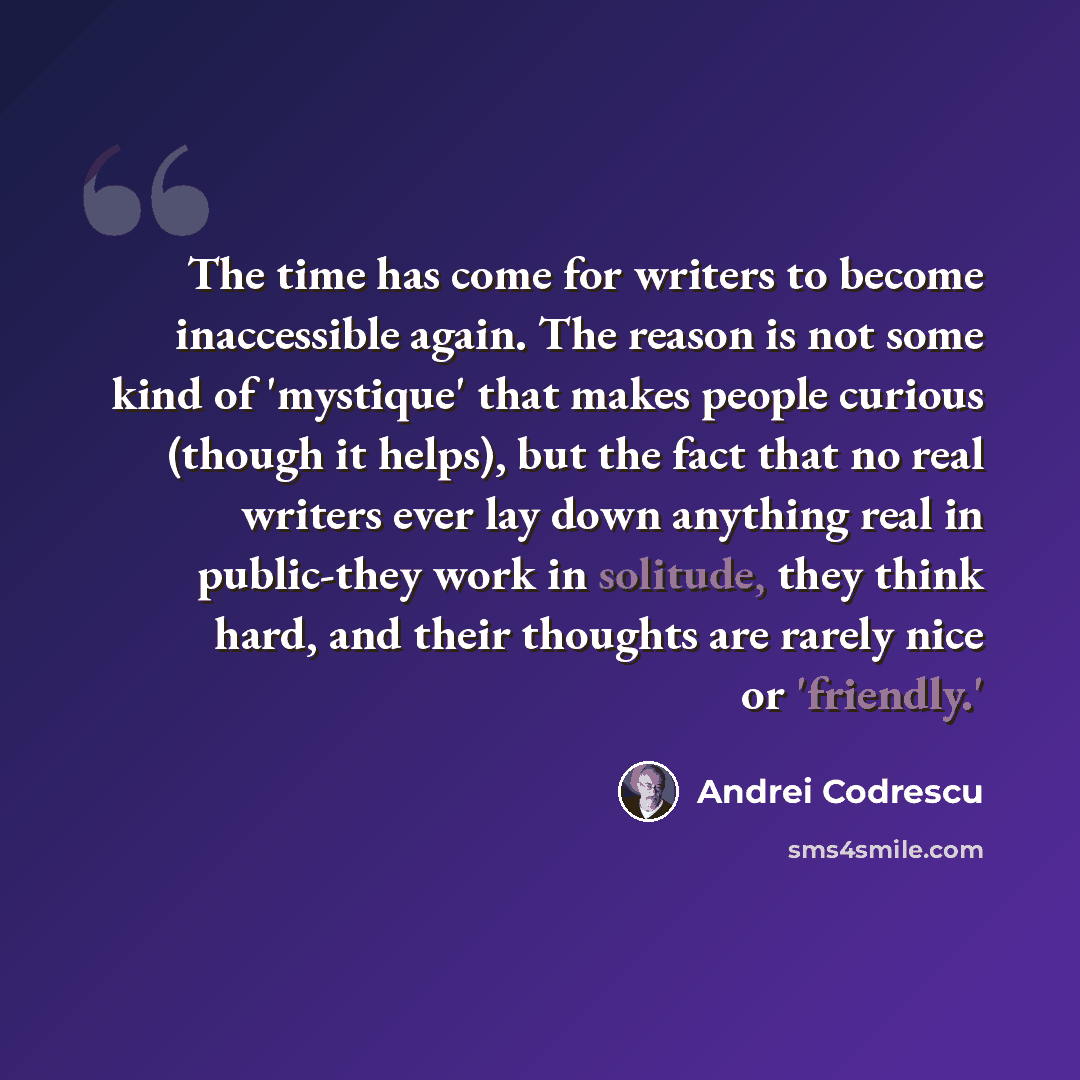 “The time has come for writers to become inaccessible again. The reason is not some kind of 'mystique' that makes people curious (though it helps), but the fact that no real writers ever lay down anything real in public-they work in solitude, they think hard, and their thoughts are rarely nice or…” quote by Andrei Codrescu