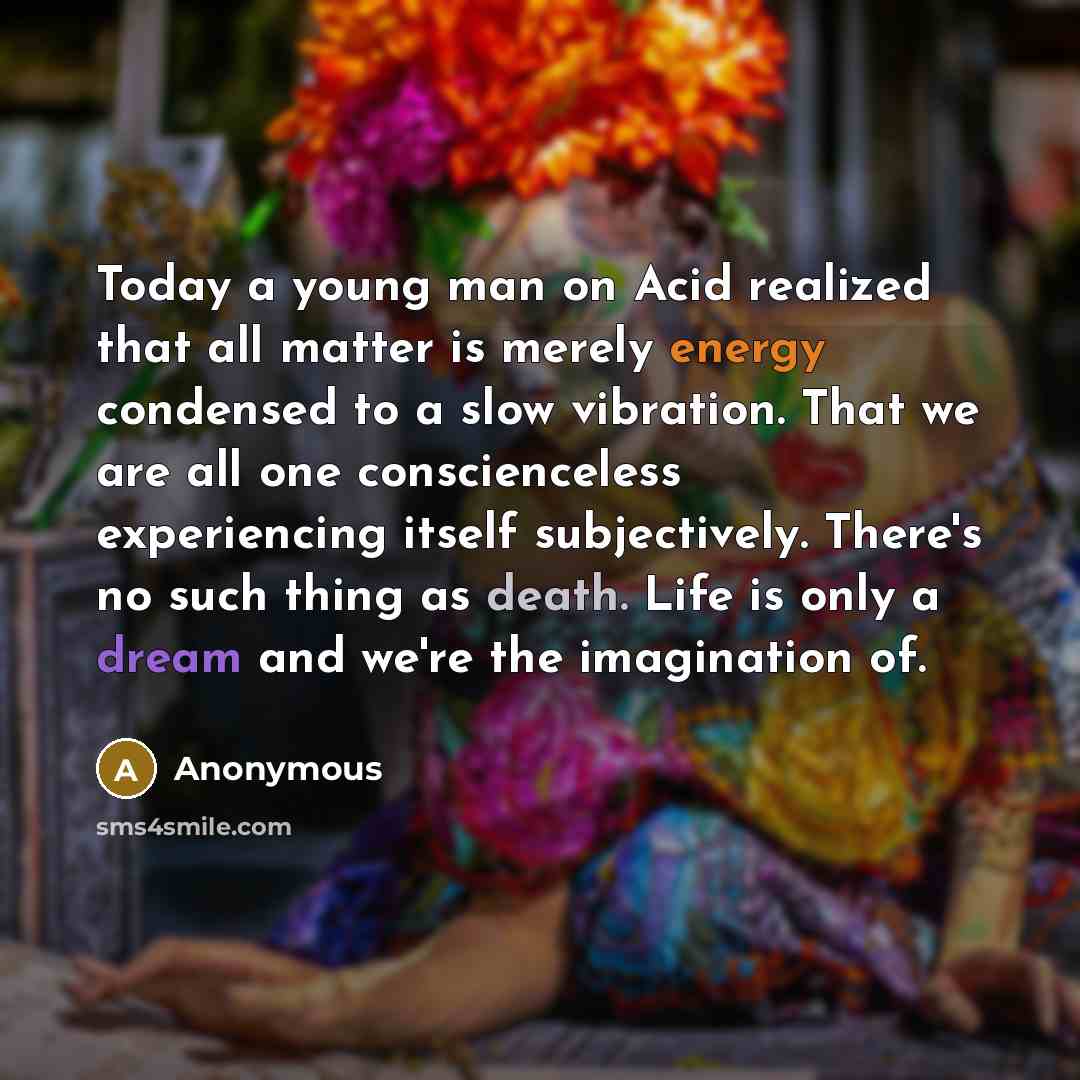 “Today a young man on Acid realized that all matter is merely energy condensed to a slow vibration. That we are all one conscienceless experiencing itself subjectively. There's no such thing as death. Life is only a dream and we're the imagination of.” quote by Anonymous