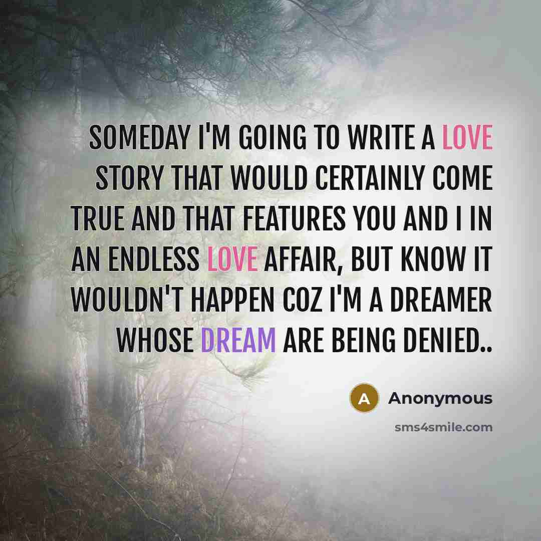“Someday I'm going to write a love story that would certainly come true and that features you and I in an endless love affair, but know it wouldn't happen coz I'm a dreamer whose dream are being denied..” quote by Anonymous