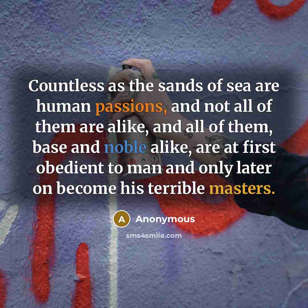 “Countless as the sands of sea are human passions, and not all of them are alike, and all of them, base and noble alike, are at first obedient to man and only later on become his terrible masters.” quote by Anonymous
