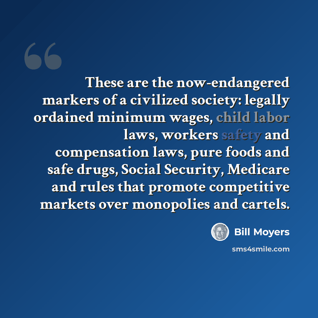 “These are the now-endangered markers of a civilized society: legally ordained minimum wages, child labor laws, workers safety and compensation laws, pure foods and safe drugs, Social Security, Medicare and rules that promote competitive markets over monopolies and cartels.” quote by Bill Moyers