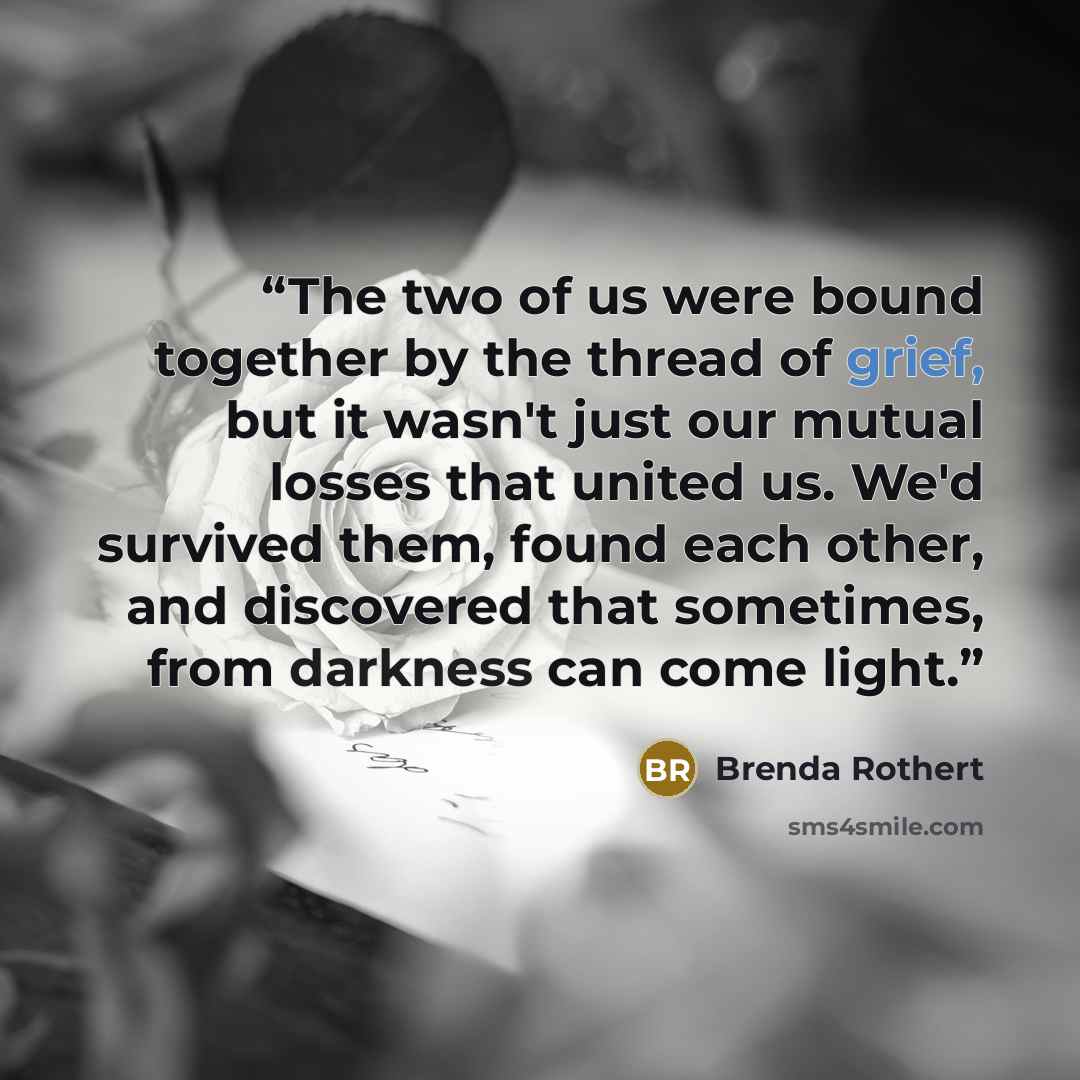 “The two of us were bound together by the thread of grief, but it wasn't just our mutual losses that united us. We'd survived them, found each other, and discovered that sometimes, from darkness can come light.” quote by Brenda Rothert