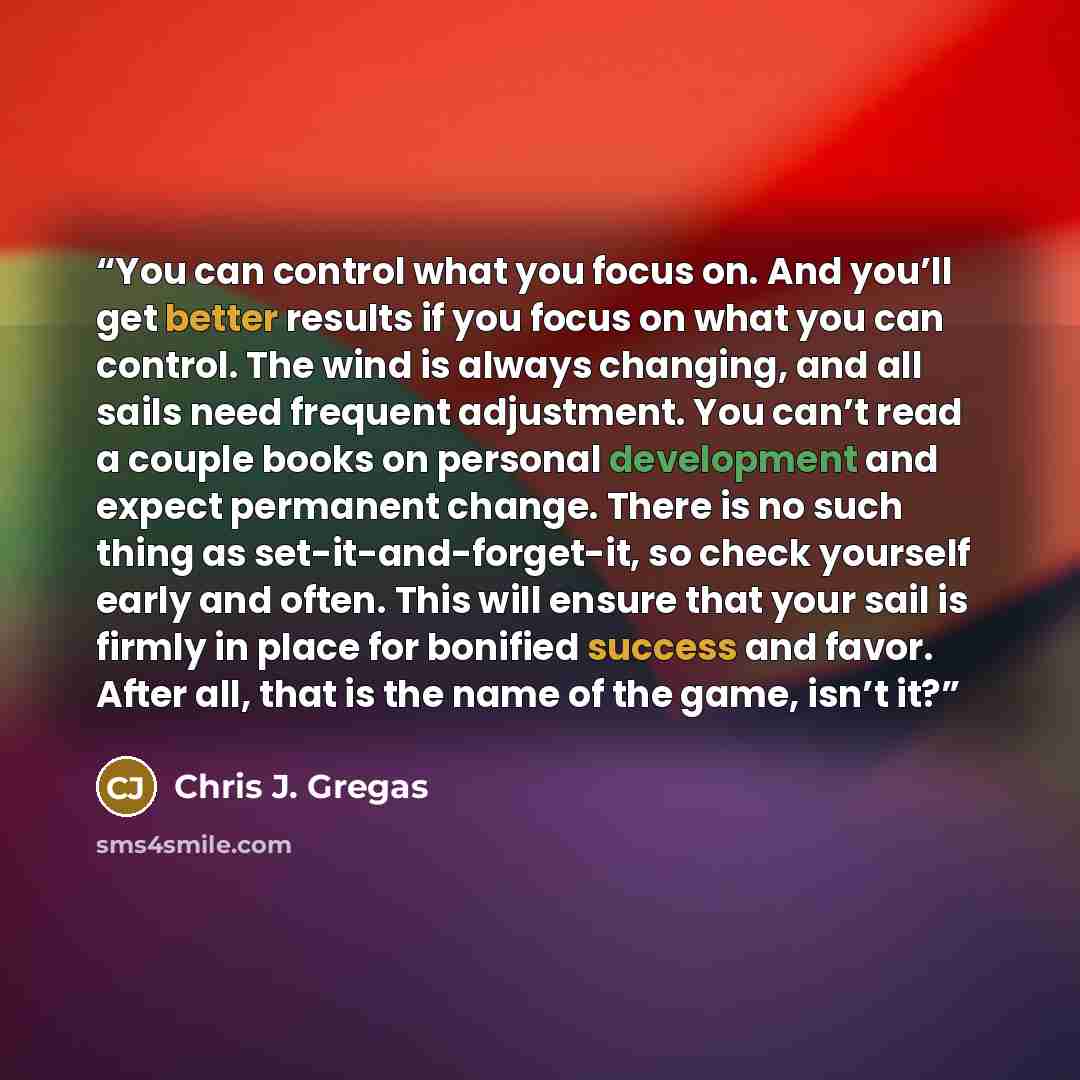“You can control what you focus on. And you’ll get better results if you focus on what you can control. The wind is always changing, and all sails need frequent adjustment. You can’t read a couple books on personal development and expect permanent change. There is no such thing as…” quote by Chris J. Gregas