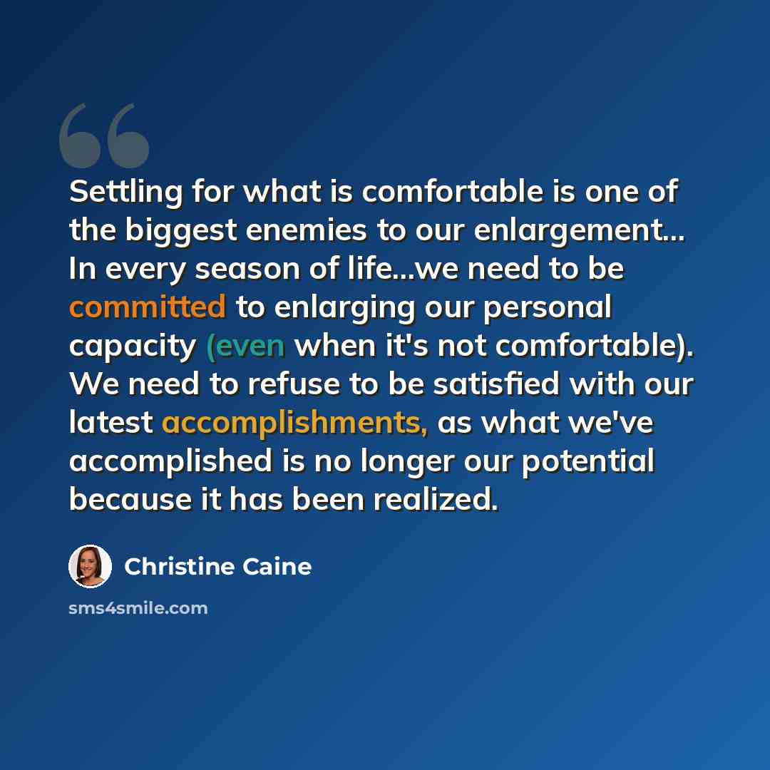 “Settling for what is comfortable is one of the biggest enemies to our enlargement... In every season of life...we need to be committed to enlarging our personal capacity (even when it's not comfortable). We need to refuse to be satisfied with our latest accomplishments, as what we've accomplished…” quote by Christine Caine