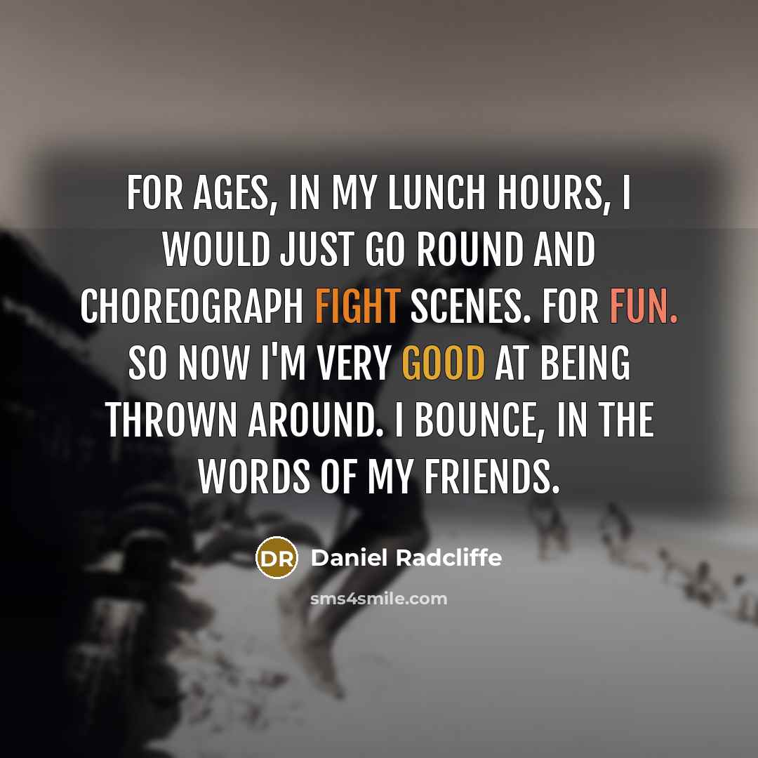 “For ages, in my lunch hours, I would just go round and choreograph fight scenes. For fun. So now I'm very good at being thrown around. I bounce, in the words of my friends.” quote by Daniel Radcliffe