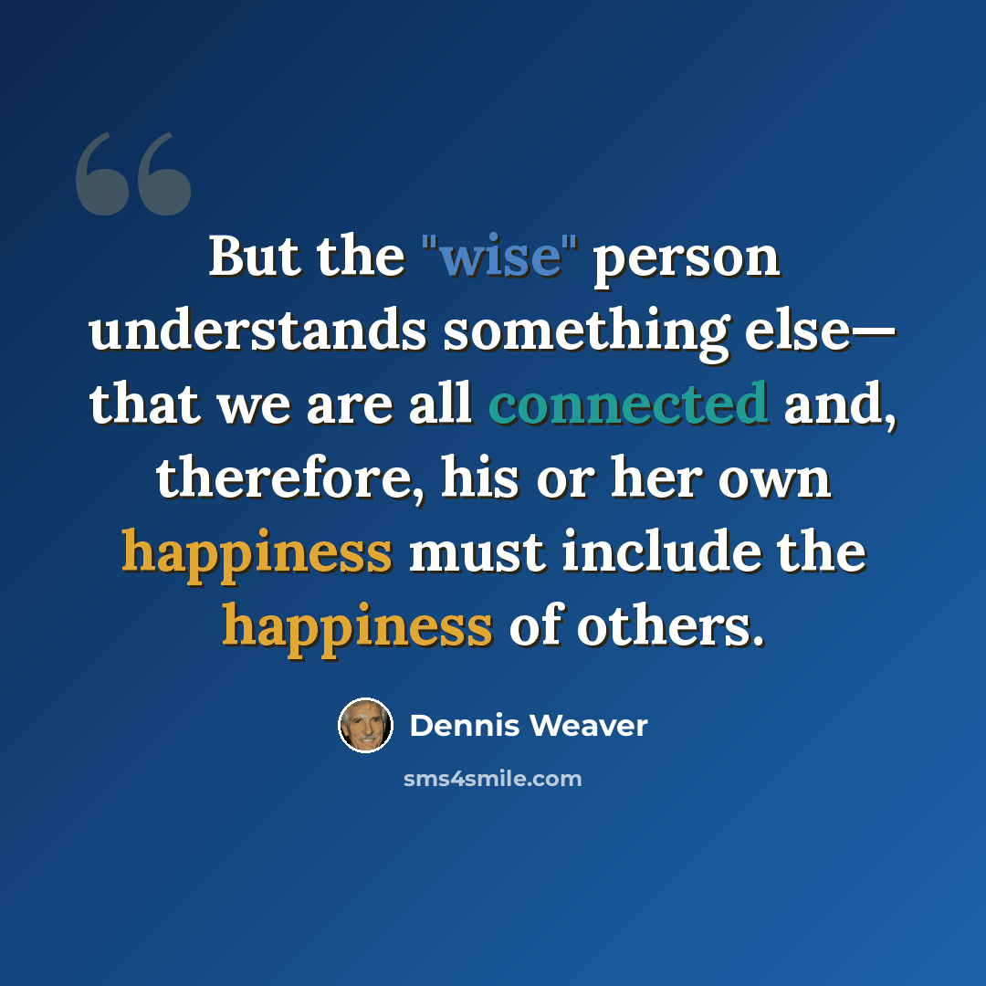 “But the "wise" person understands something else— that we are all connected and, therefore, his or her own happiness must include the happiness of others.” quote by Dennis Weaver