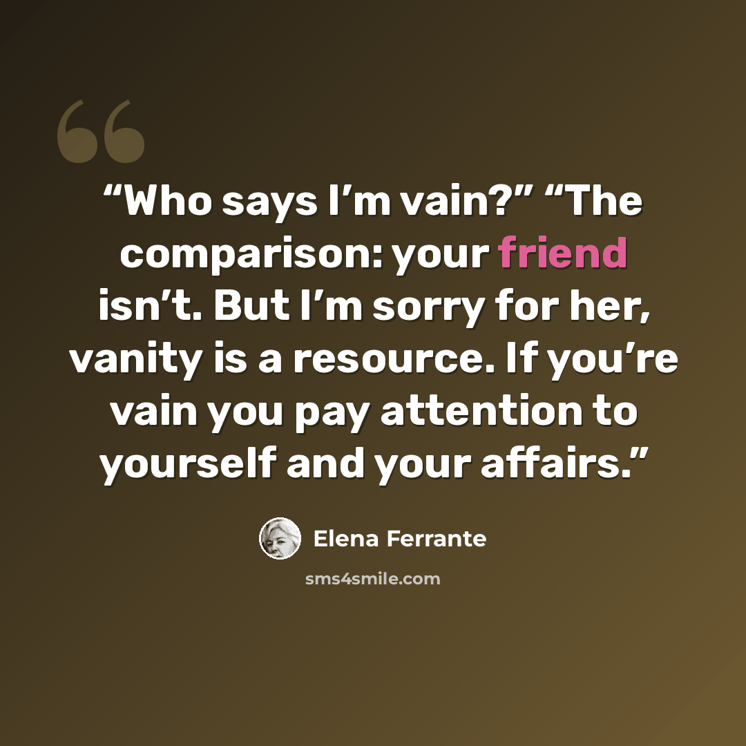 “Who says I’m vain?” “The comparison: your friend isn’t. But I’m sorry for her, vanity is a resource. If you’re vain you pay attention to yourself and your affairs.” quote by Elena Ferrante