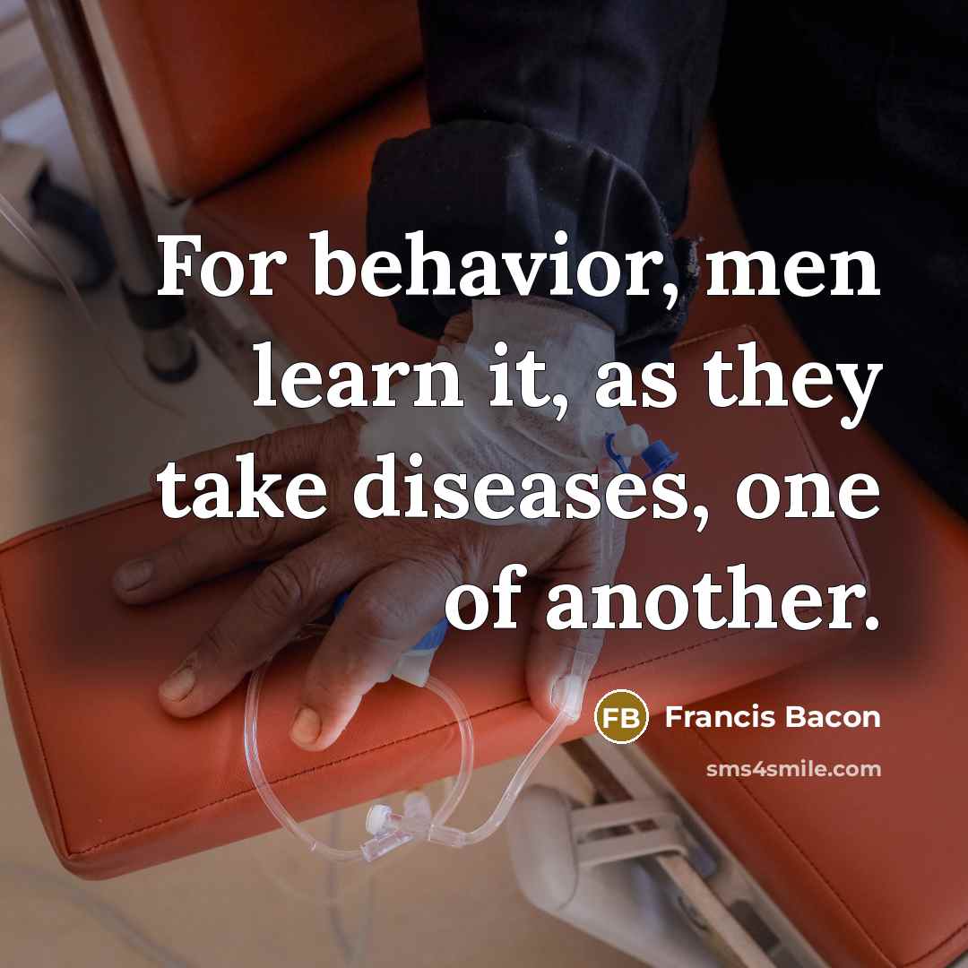 “For behavior, men learn it, as they take diseases, one of another.” quote by Francis Bacon