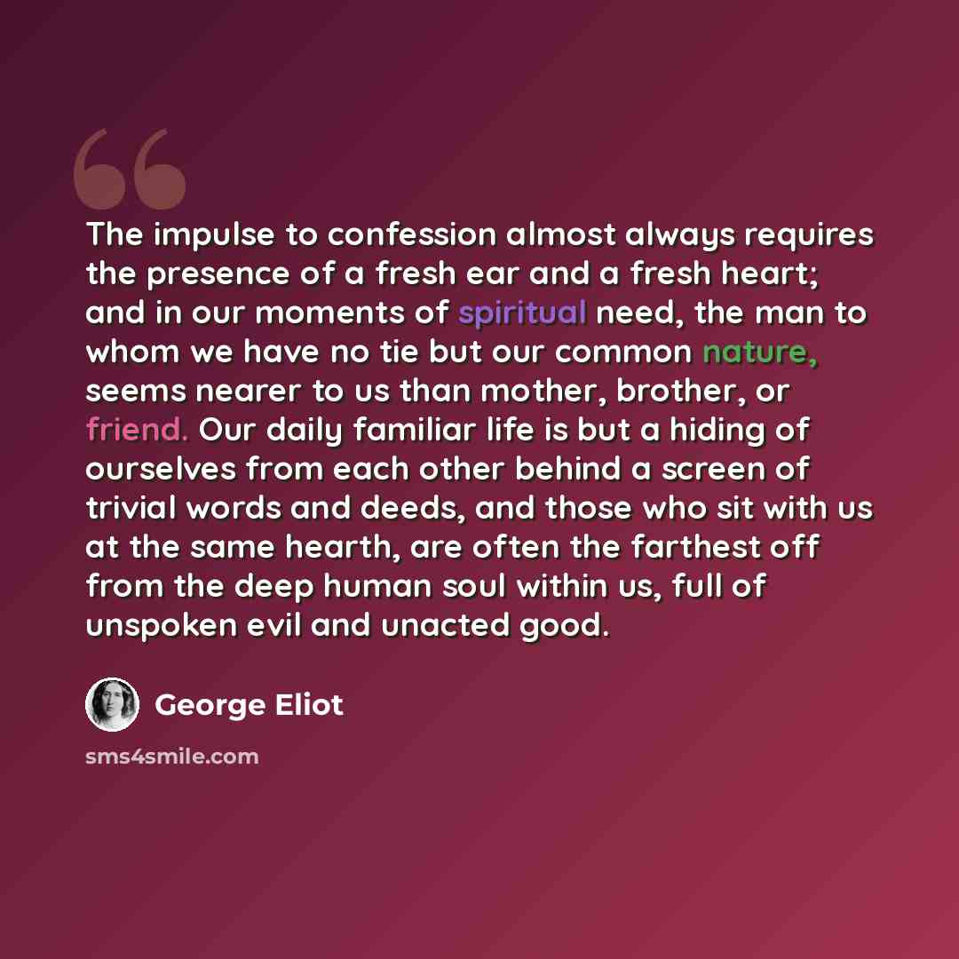 “The impulse to confession almost always requires the presence of a fresh ear and a fresh heart; and in our moments of spiritual need, the man to whom we have no tie but our common nature, seems nearer to us than mother, brother, or friend. Our daily familiar life is but a hiding of ourselves from…” quote by George Eliot