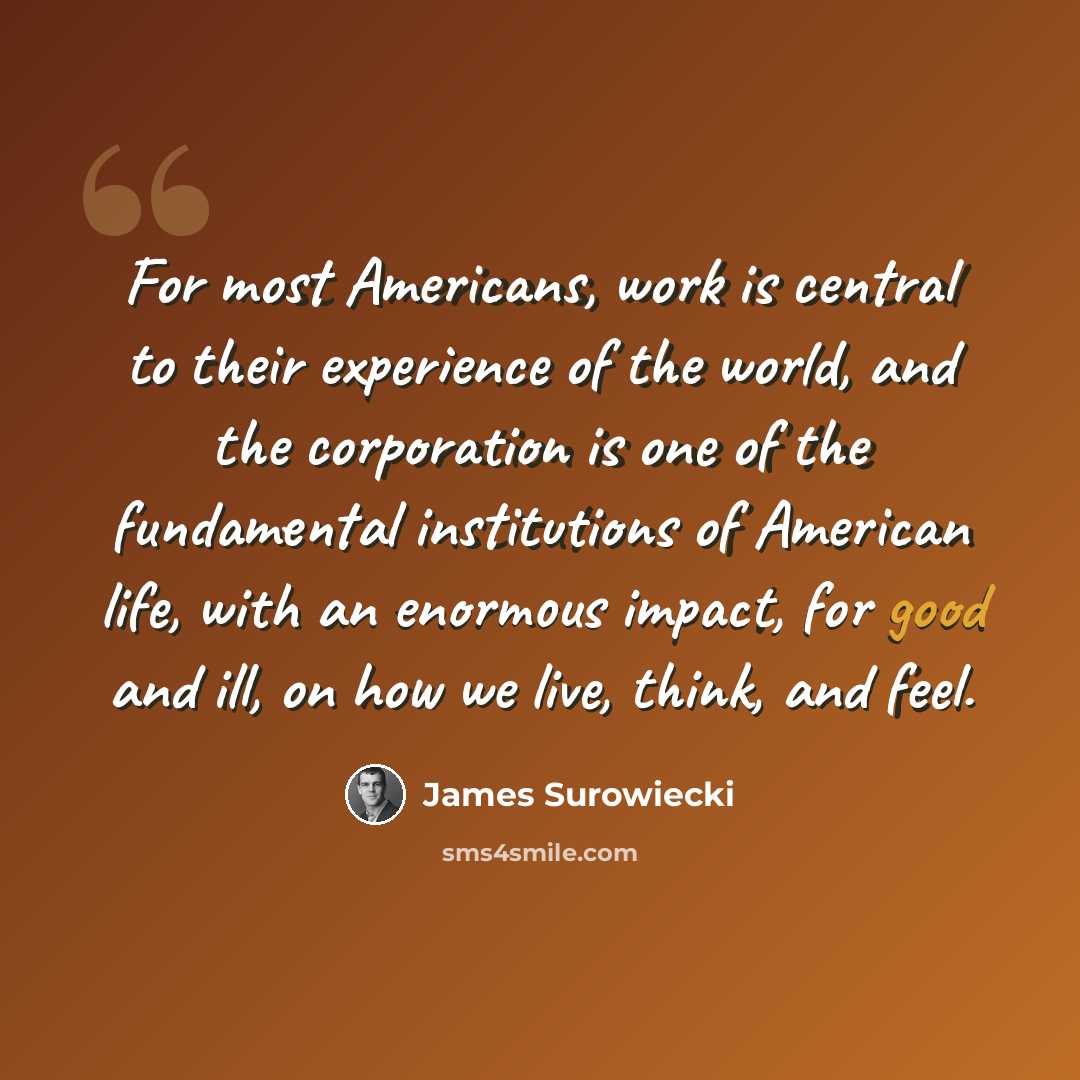 “For most Americans, work is central to their experience of the world, and the corporation is one of the fundamental institutions of American life, with an enormous impact, for good and ill, on how we live, think, and feel.” quote by James Surowiecki