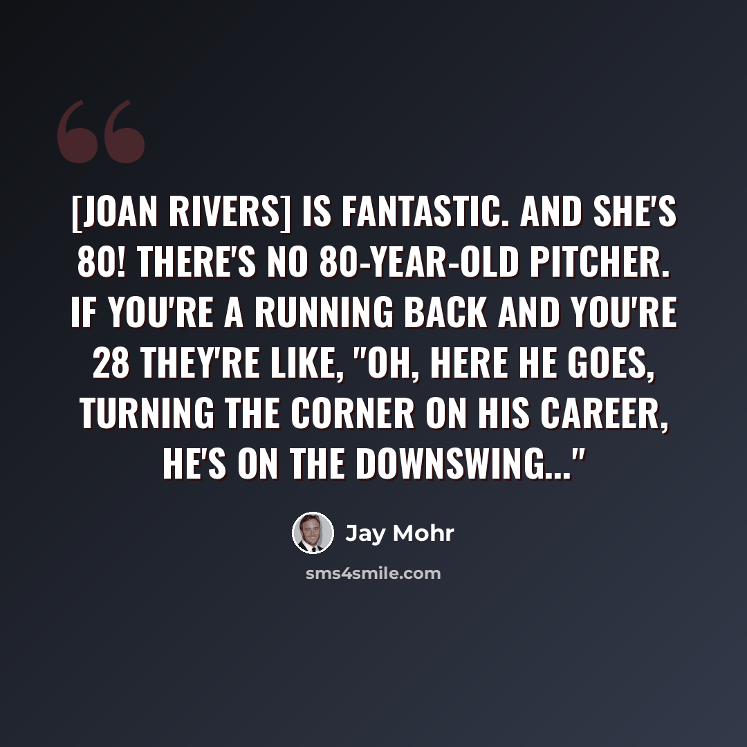 “[Joan Rivers] is fantastic. AND SHE'S 80! There's no 80-year-old pitcher. If you're a running back and you're 28 they're like, "Oh, here he goes, turning the corner on his career, he's on the downswing..."” quote by Jay Mohr