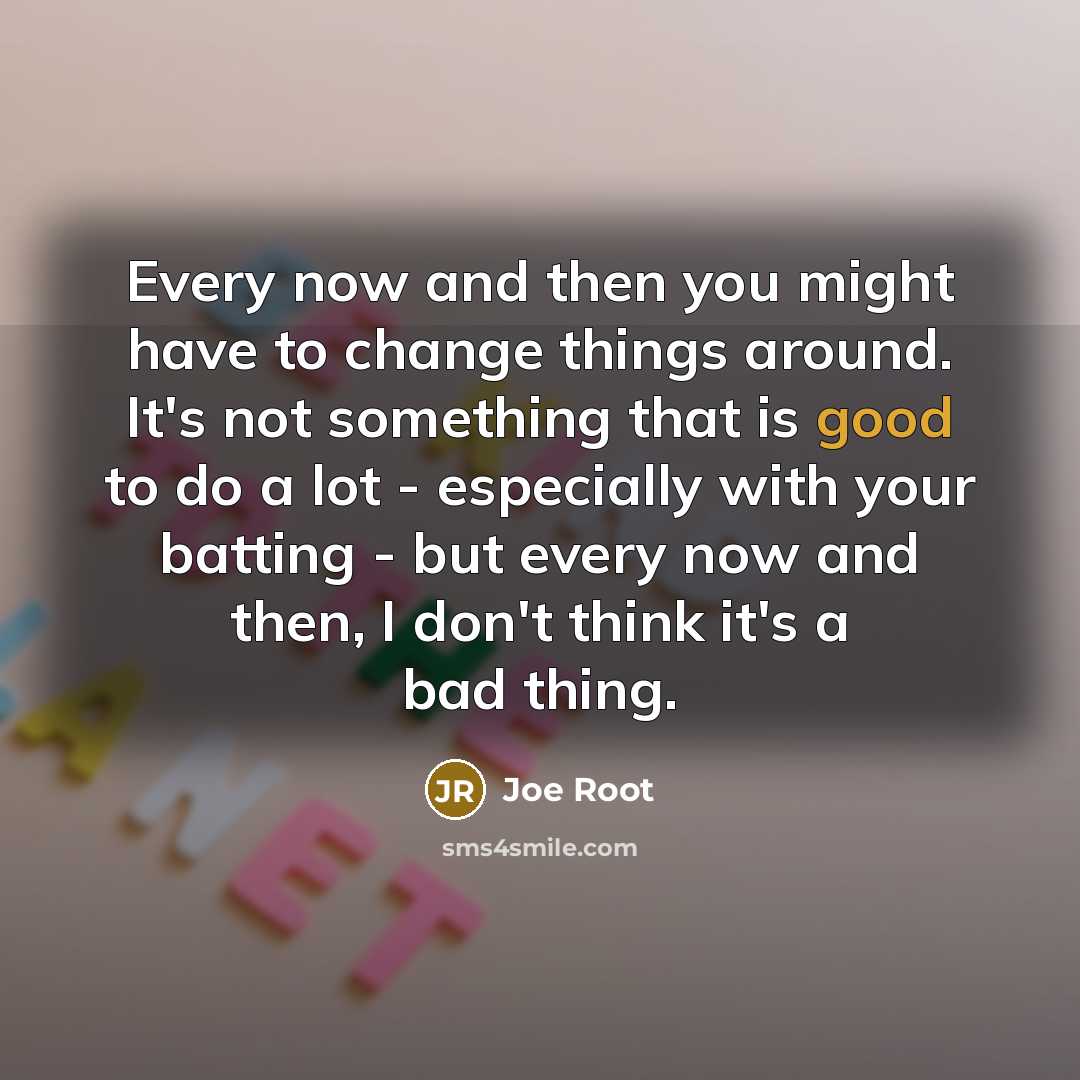 “Every now and then you might have to change things around. It's not something that is good to do a lot - especially with your batting - but every now and then, I don't think it's a bad thing.” quote by Joe Root