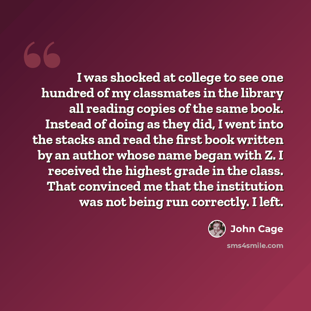 “I was shocked at college to see one hundred of my classmates in the library all reading copies of the same book. Instead of doing as they did, I went into the stacks and read the first book written by an author whose name began with Z. I received the highest grade in the class. That convinced me…” quote by John Cage