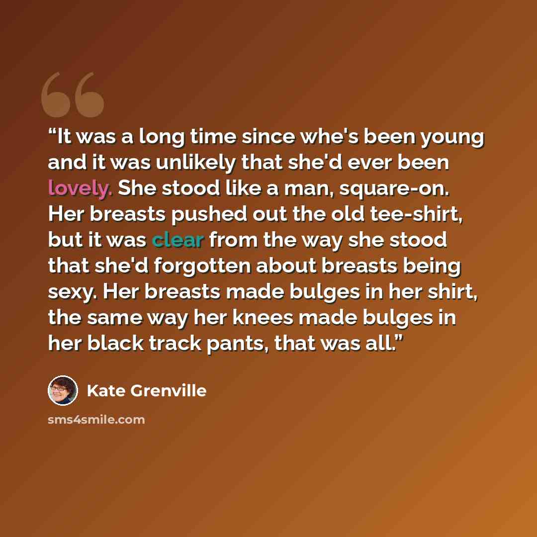 “It was a long time since whe's been young and it was unlikely that she'd ever been lovely. She stood like a man, square-on. Her breasts pushed out the old tee-shirt, but it was clear from the way she stood that she'd forgotten about breasts being sexy. Her breasts made bulges in her shirt, the…” quote by Kate Grenville
