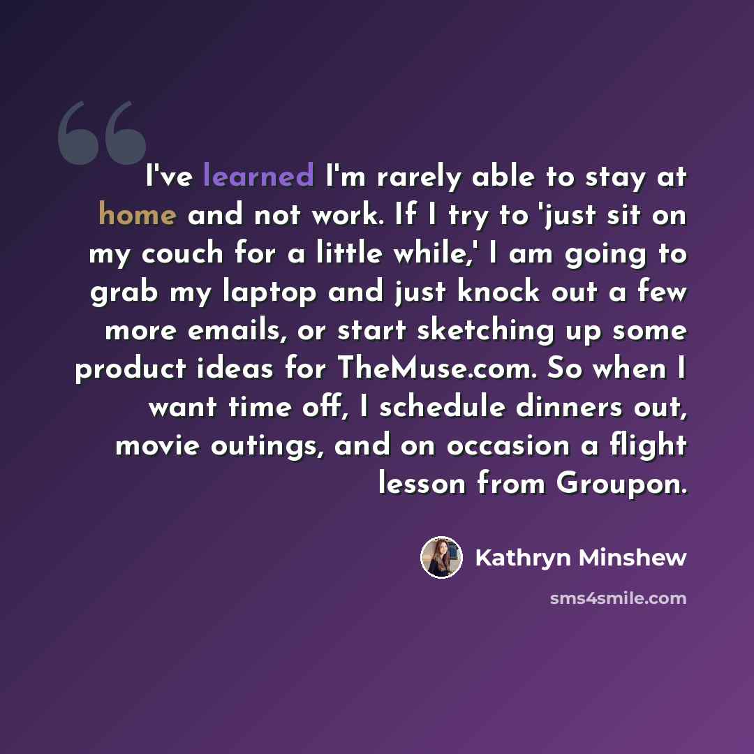 “I've learned I'm rarely able to stay at home and not work. If I try to 'just sit on my couch for a little while,' I am going to grab my laptop and just knock out a few more emails, or start sketching up some product ideas for TheMuse.com. So when I want time off, I schedule dinners out, movie…” quote by Kathryn Minshew
