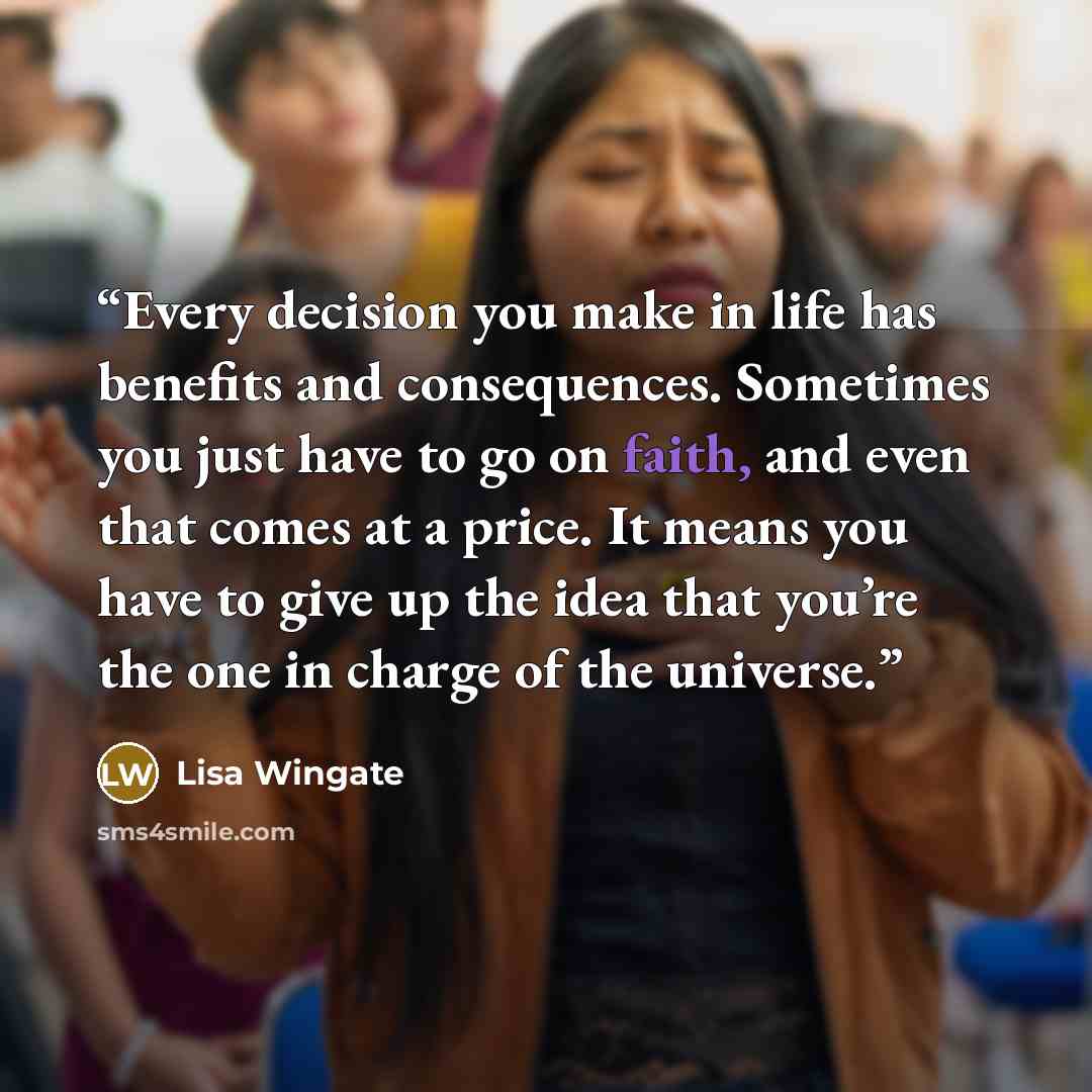 “Every decision you make in life has benefits and consequences. Sometimes you just have to go on faith, and even that comes at a price. It means you have to give up the idea that you’re the one in charge of the universe.” quote by Lisa Wingate