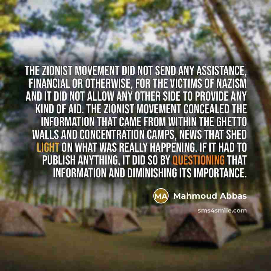 “The Zionist movement did not send any assistance, financial or otherwise, for the victims of Nazism and it did not allow any other side to provide any kind of aid. The Zionist movement concealed the information that came from within the ghetto walls and concentration camps, news that shed light on…” quote by Mahmoud Abbas