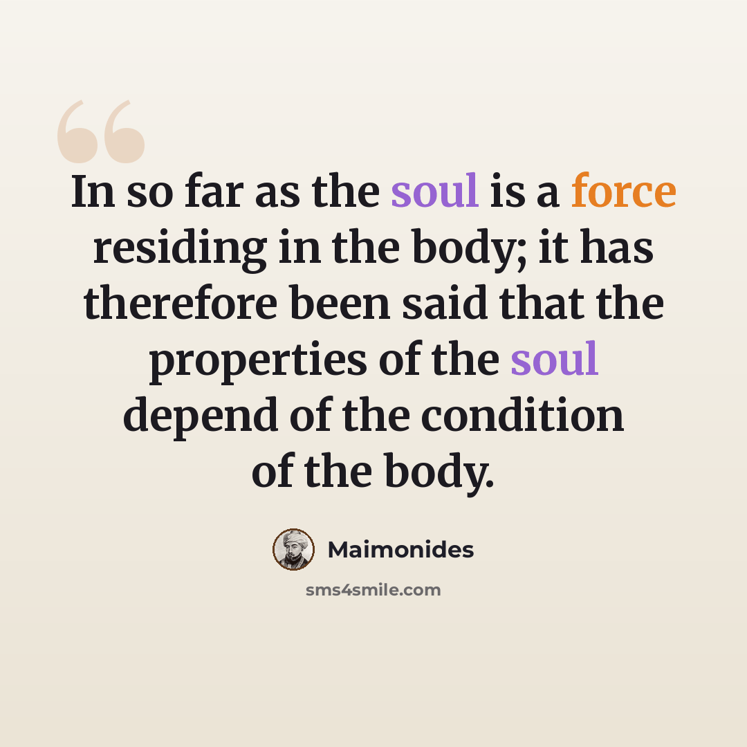 “In so far as the soul is a force residing in the body; it has therefore been said that the properties of the soul depend of the condition of the body.” quote by Maimonides
