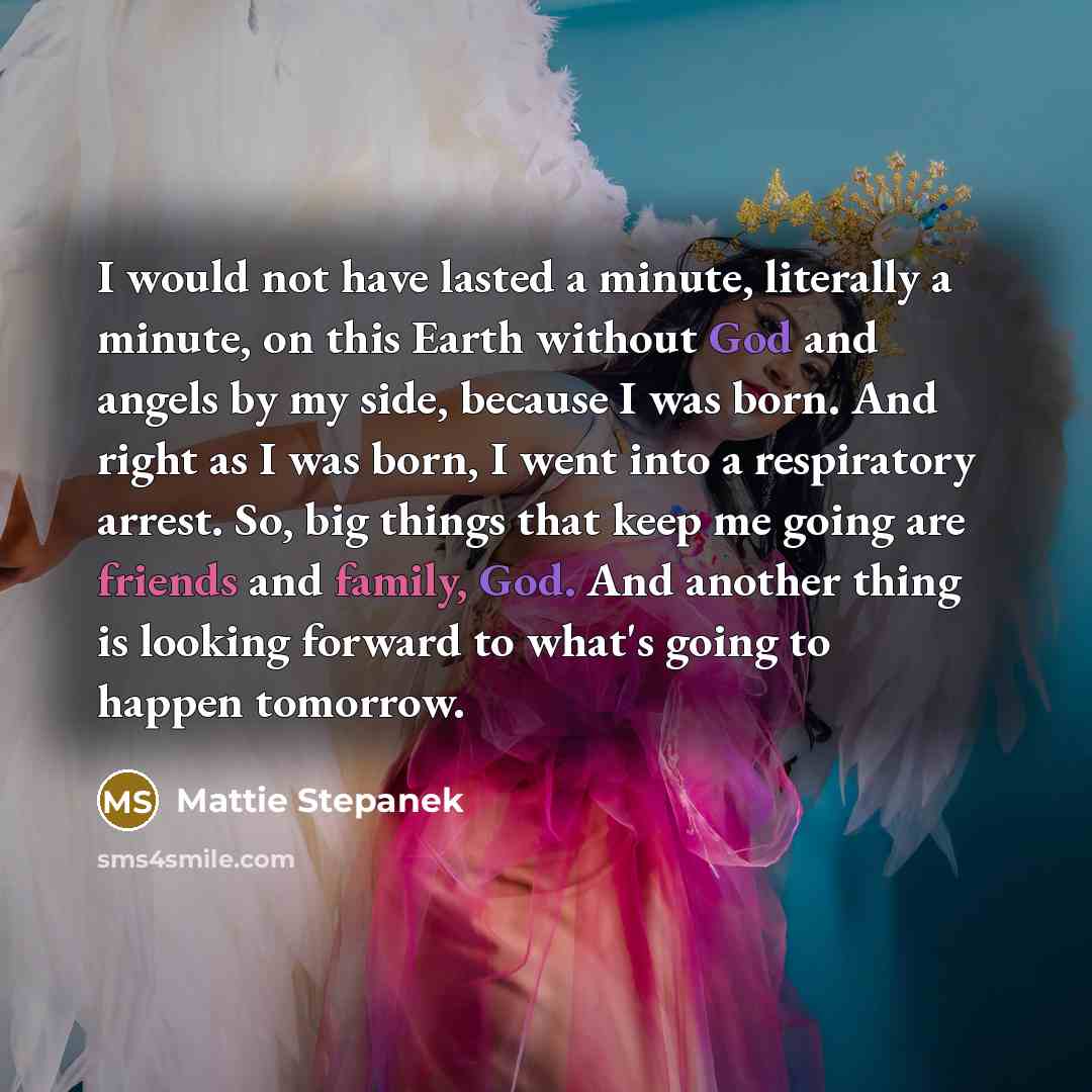 “I would not have lasted a minute, literally a minute, on this Earth without God and angels by my side, because I was born. And right as I was born, I went into a respiratory arrest. So, big things that keep me going are friends and family, God. And another thing is looking forward to what's going…” quote by Mattie Stepanek