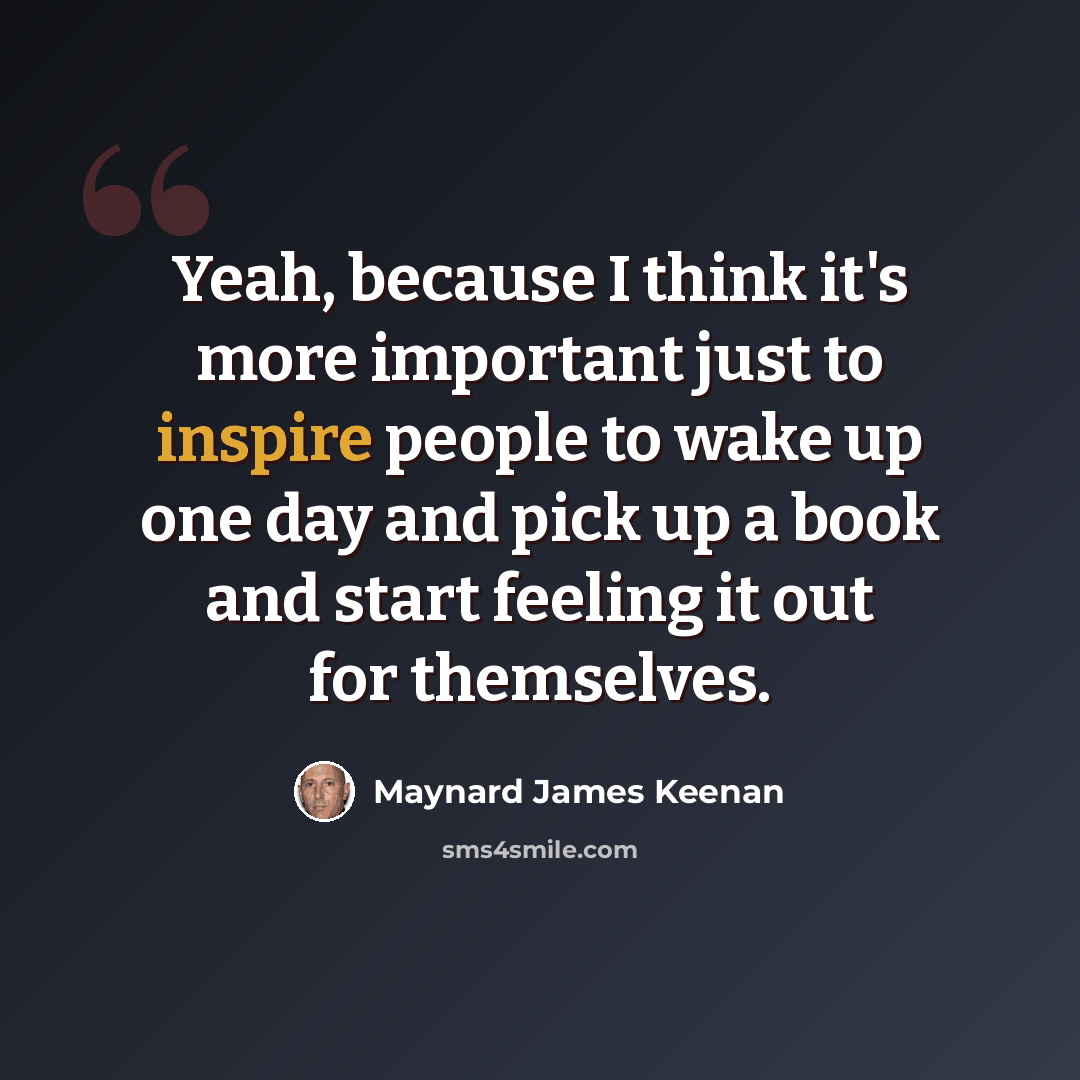 “Yeah, because I think it's more important just to inspire people to wake up one day and pick up a book and start feeling it out for themselves.” quote by Maynard James Keenan