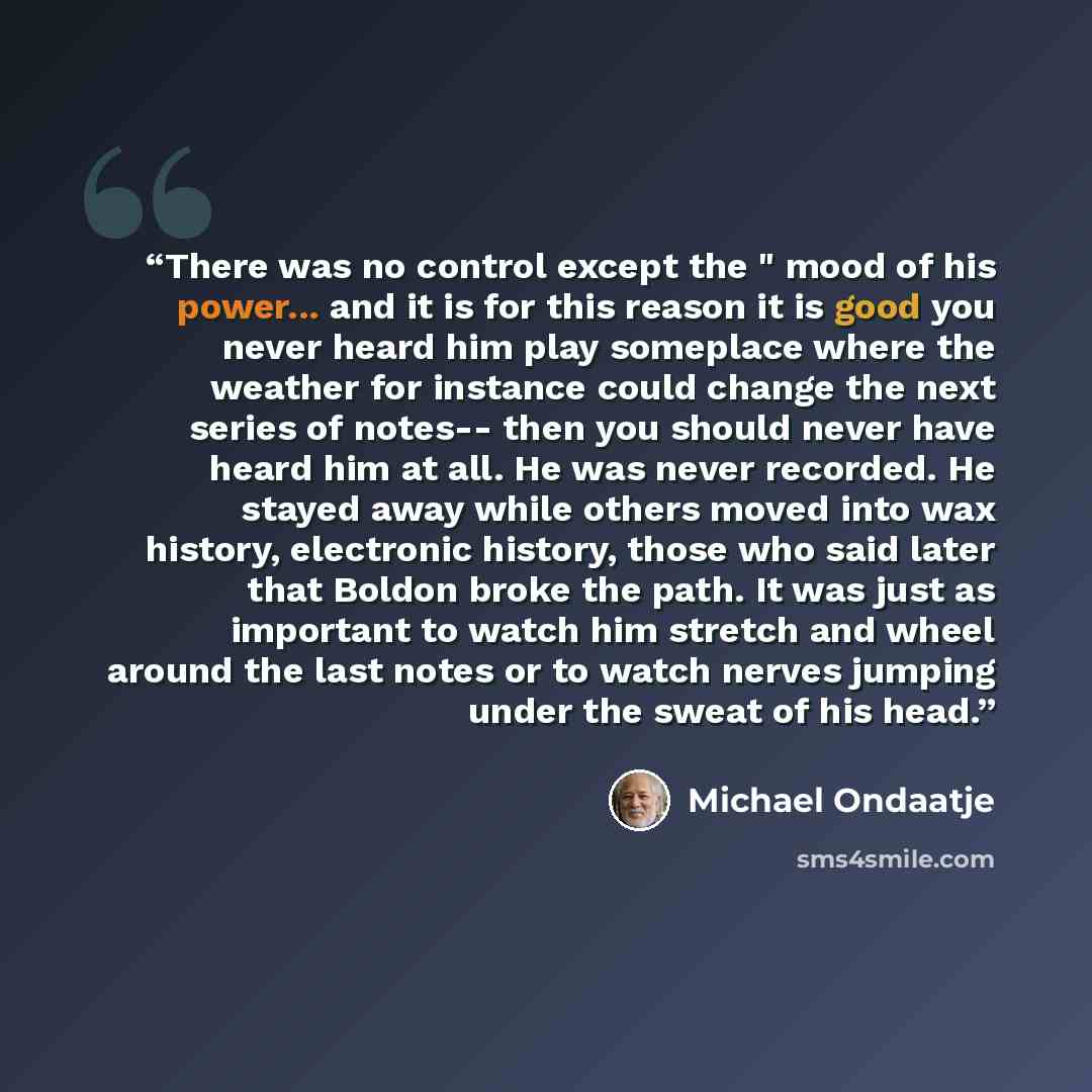 “There was no control except the " mood of his power... and it is for this reason it is good you never heard him play someplace where the weather for instance could change the next series of notes-- then you should never have heard him at all. He was never recorded. He stayed away while others…” quote by Michael Ondaatje