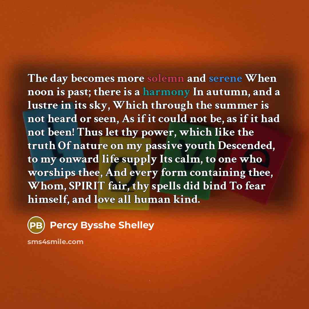 “The day becomes more solemn and serene When noon is past; there is a harmony In autumn, and a lustre in its sky, Which through the summer is not heard or seen, As if it could not be, as if it had not been! Thus let thy power, which like the truth Of nature on my passive youth Descended, to my…” quote by Percy Bysshe Shelley