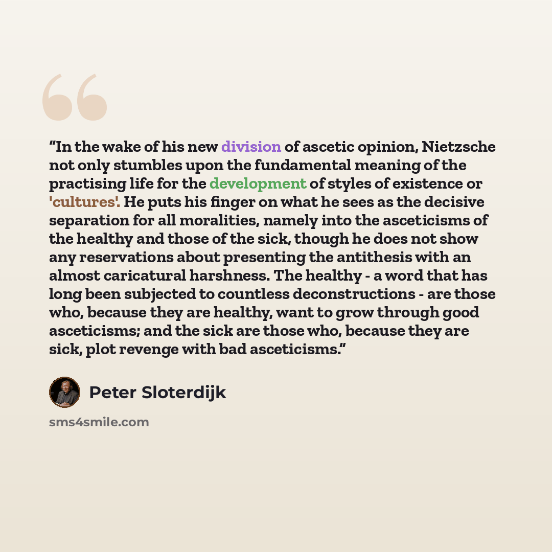 “In the wake of his new division of ascetic opinion, Nietzsche not only stumbles upon the fundamental meaning of the practising life for the development of styles of existence or 'cultures'. He puts his finger on what he sees as the decisive separation for all moralities, namely into the…” quote by Peter Sloterdijk