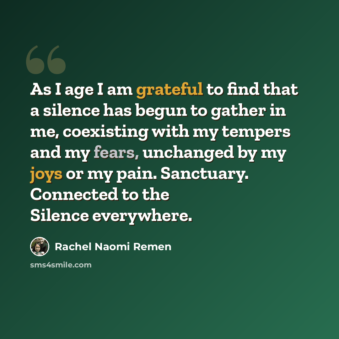 “As I age I am grateful to find that a silence has begun to gather in me, coexisting with my tempers and my fears, unchanged by my joys or my pain. Sanctuary. Connected to the Silence everywhere.” quote by Rachel Naomi Remen