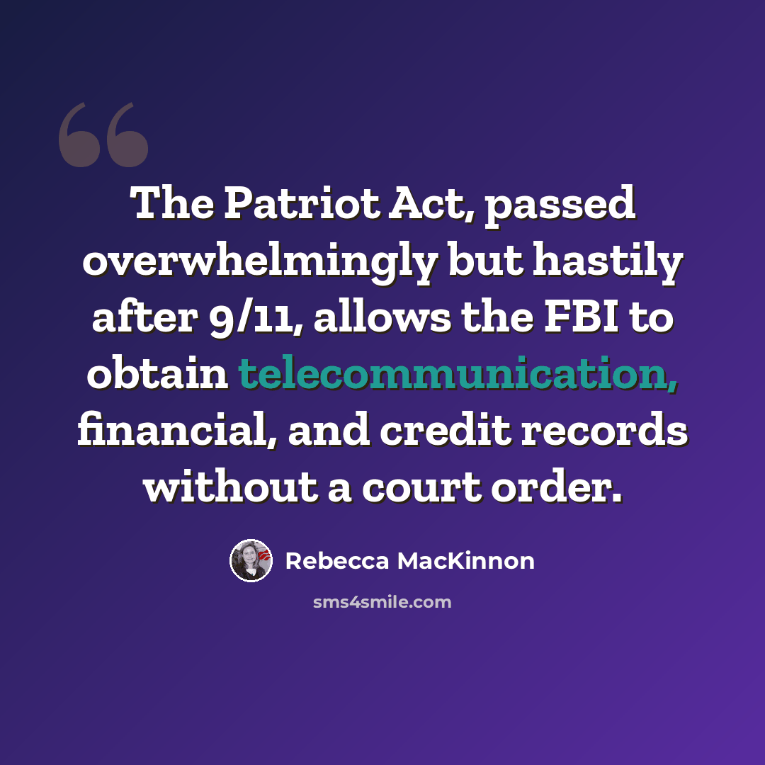 “The Patriot Act, passed overwhelmingly but hastily after 9/11, allows the FBI to obtain telecommunication, financial, and credit records without a court order.” quote by Rebecca MacKinnon