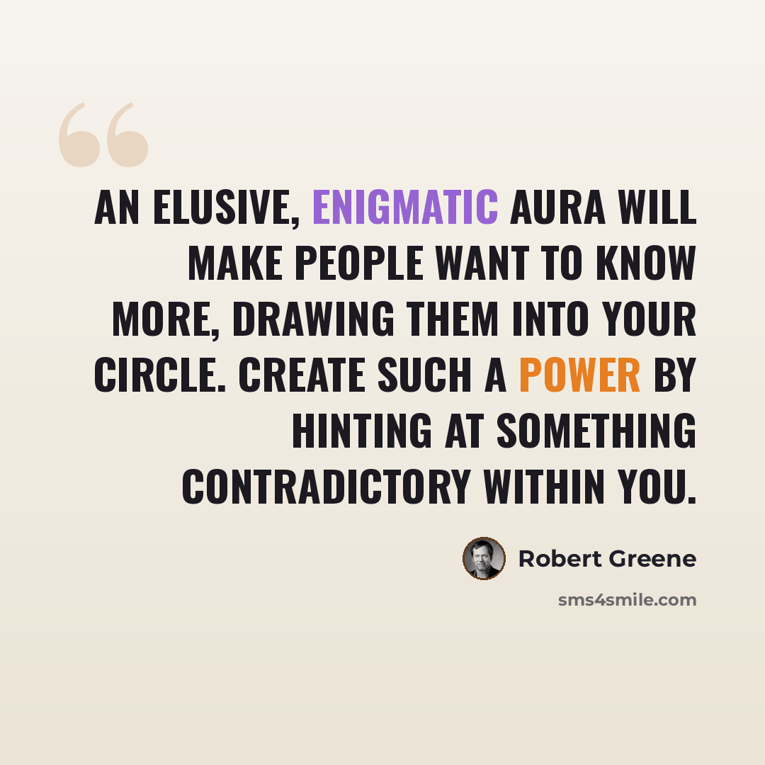 “An elusive, enigmatic aura will make people want to know more, drawing them into your circle. Create such a power by hinting at something contradictory within you.” quote by Robert Greene