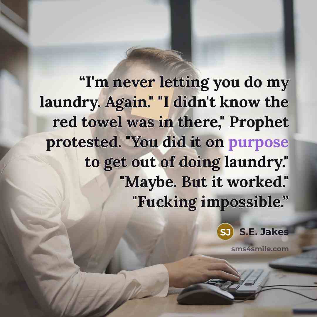 “I'm never letting you do my laundry. Again." "I didn't know the red towel was in there," Prophet protested. "You did it on purpose to get out of doing laundry." "Maybe. But it worked." "Fucking impossible.” quote by S.E. Jakes
