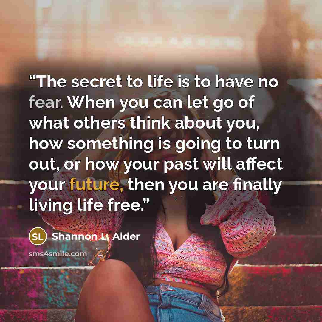 “The secret to life is to have no fear. When you can let go of what others think about you, how something is going to turn out, or how your past will affect your future, then you are finally living life free.” quote by Shannon L. Alder