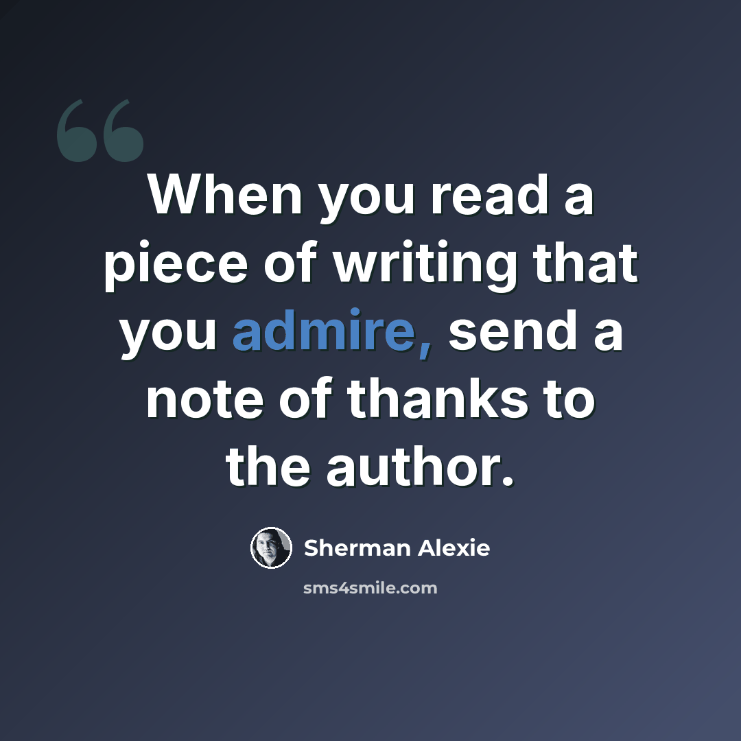 “When you read a piece of writing that you admire, send a note of thanks to the author.” quote by Sherman Alexie