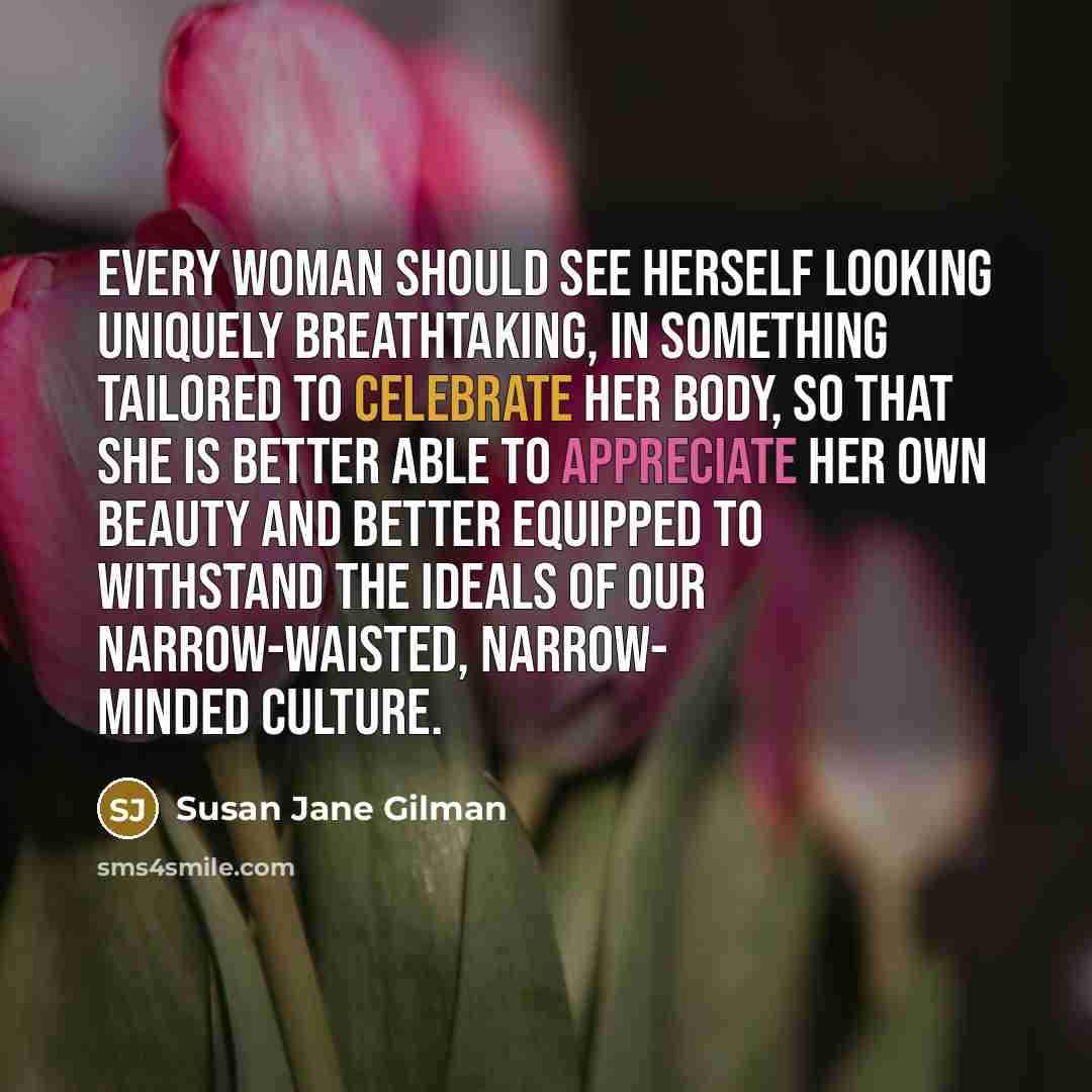 “Every woman should see herself looking uniquely breathtaking, in something tailored to celebrate her body, so that she is better able to appreciate her own beauty and better equipped to withstand the ideals of our narrow-waisted, narrow- minded culture.” quote by Susan Jane Gilman