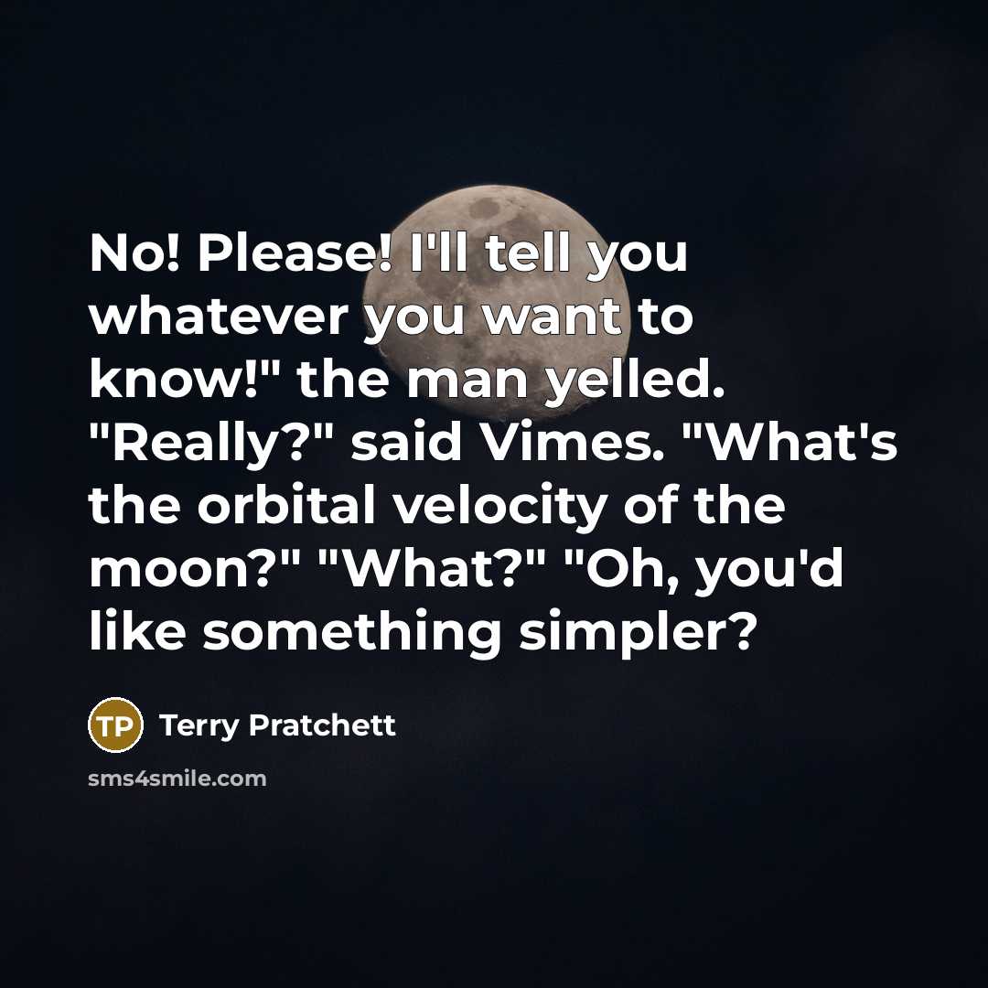 “No! Please! I'll tell you whatever you want to know!" the man yelled. "Really?" said Vimes. "What's the orbital velocity of the moon?" "What?" "Oh, you'd like something simpler?” quote by Terry Pratchett