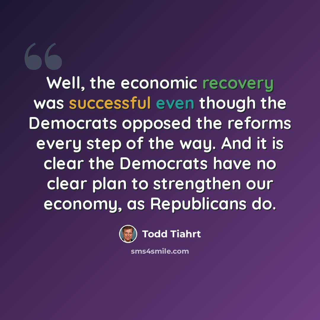 “Well, the economic recovery was successful even though the Democrats opposed the reforms every step of the way. And it is clear the Democrats have no clear plan to strengthen our economy, as Republicans do.” quote by Todd Tiahrt