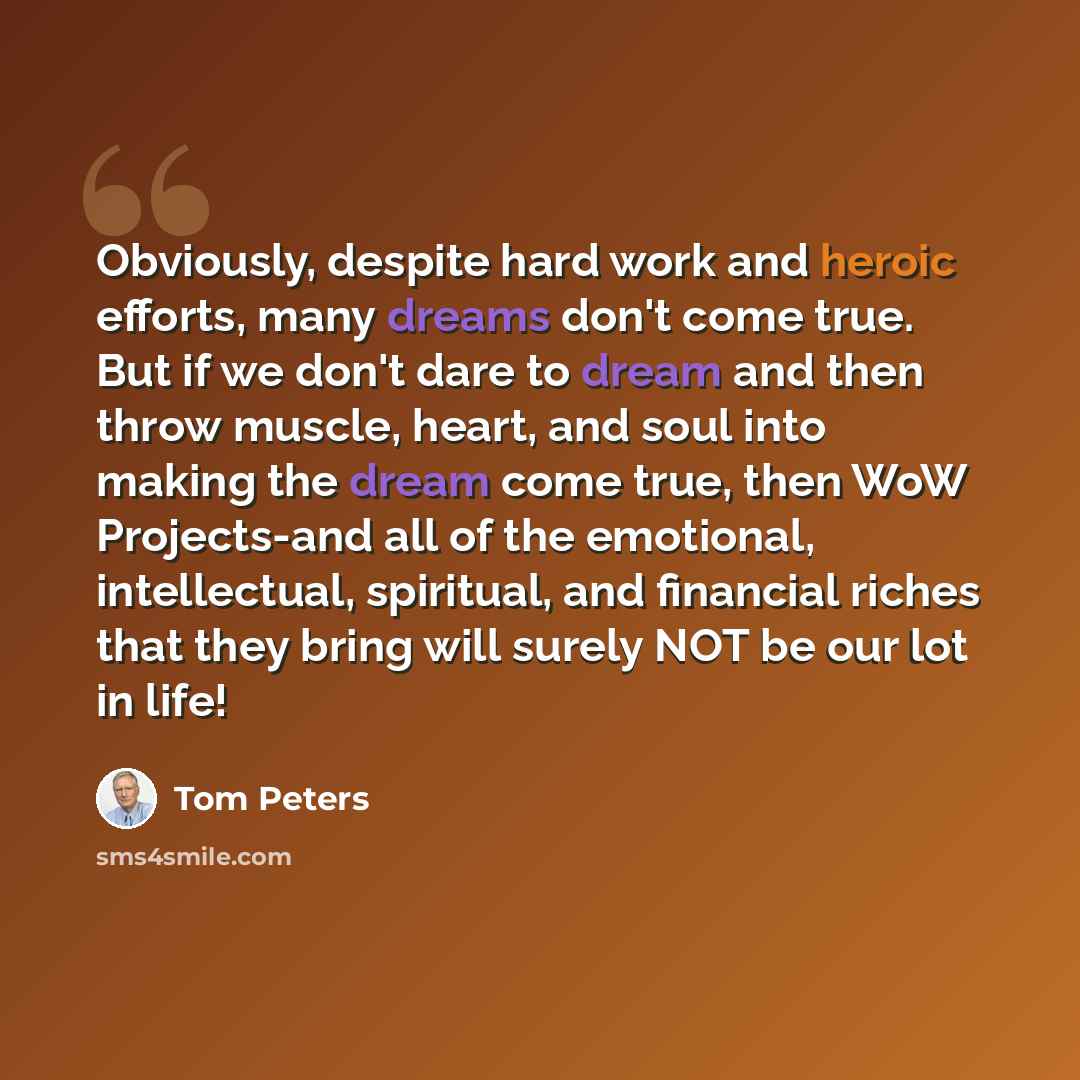 “Obviously, despite hard work and heroic efforts, many dreams don't come true. But if we don't dare to dream and then throw muscle, heart, and soul into making the dream come true, then WoW Projects-and all of the emotional, intellectual, spiritual, and financial riches that they bring will surely…” quote by Tom Peters