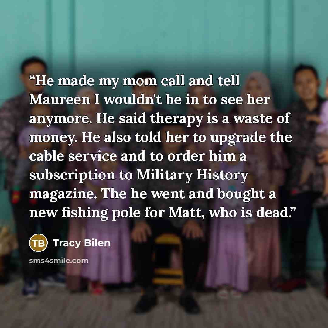 “He made my mom call and tell Maureen I wouldn't be in to see her anymore. He said therapy is a waste of money. He also told her to upgrade the cable service and to order him a subscription to Military History magazine. The he went and bought a new fishing pole for Matt, who is dead.” quote by Tracy Bilen
