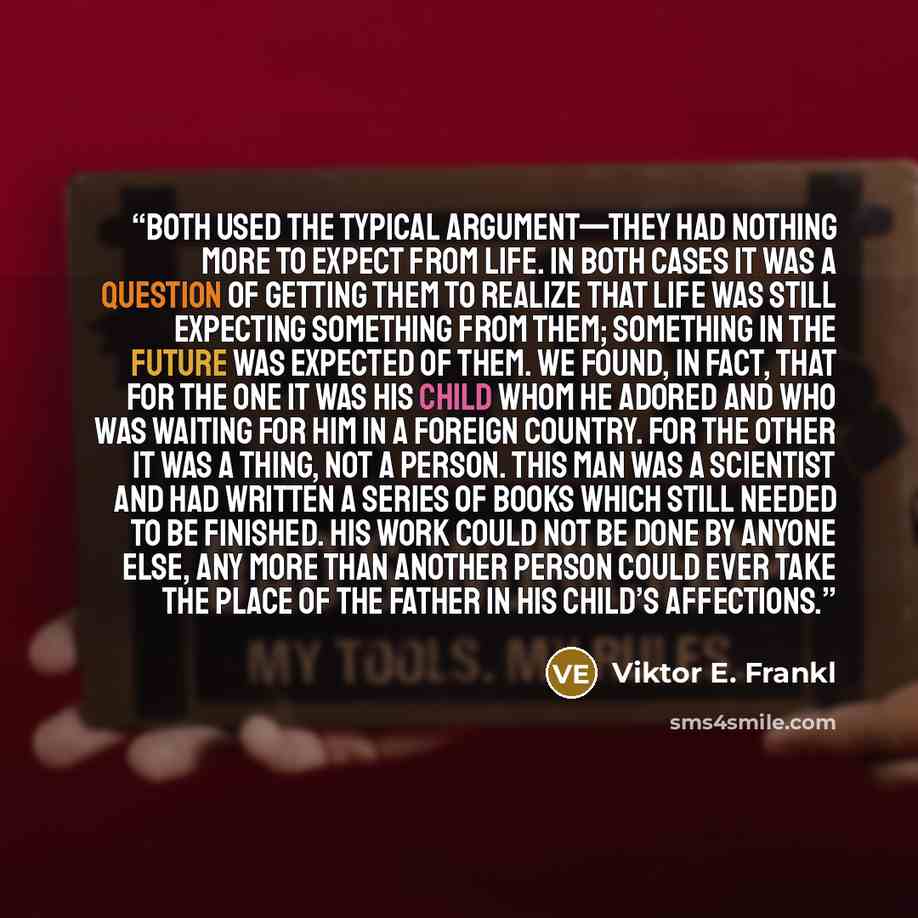 “Both used the typical argument—they had nothing more to expect from life. In both cases it was a question of getting them to realize that life was still expecting something from them; something in the future was expected of them. We found, in fact, that for the one it was his child whom he adored…” quote by Viktor E. Frankl