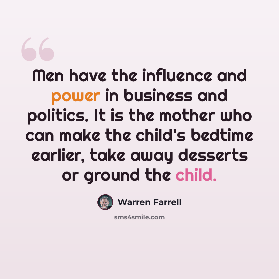 “Men have the influence and power in business and politics. It is the mother who can make the child's bedtime earlier, take away desserts or ground the child.” quote by Warren Farrell