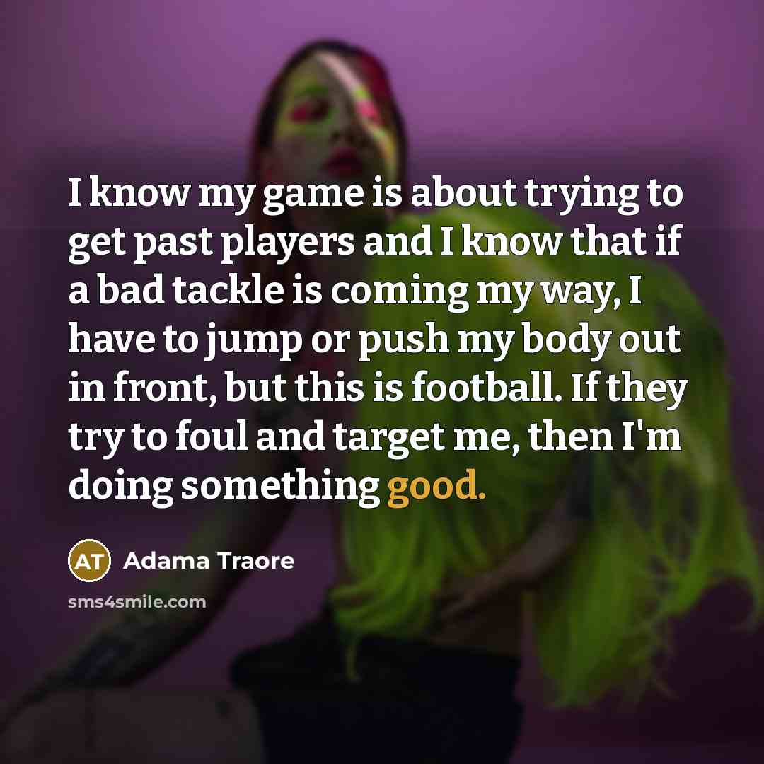 “I know my game is about trying to get past players and I know that if a bad tackle is coming my way, I have to jump or push my body out in front, but this is football. If they try to foul and target me, then I'm doing something good.” quote by Adama Traore