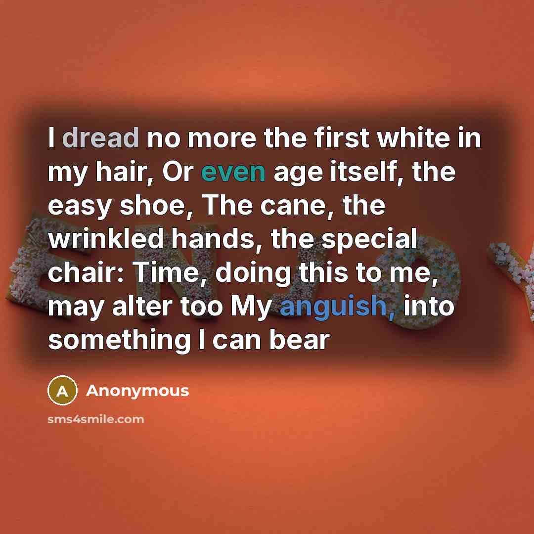 “I dread no more the first white in my hair, Or even age itself, the easy shoe, The cane, the wrinkled hands, the special chair: Time, doing this to me, may alter too My anguish, into something I can bear” quote by Anonymous