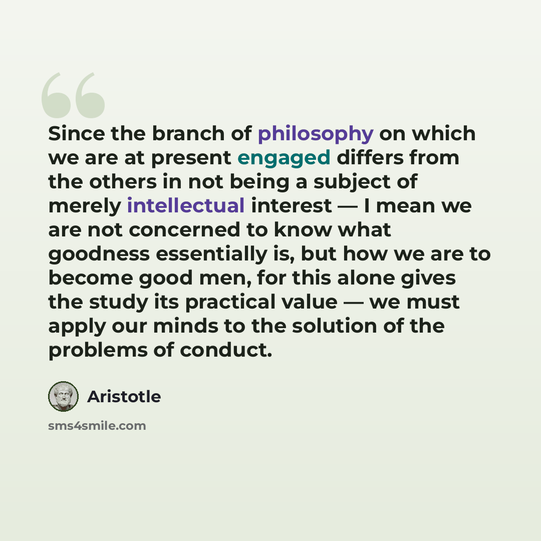 “Since the branch of philosophy on which we are at present engaged differs from the others in not being a subject of merely intellectual interest — I mean we are not concerned to know what goodness essentially is, but how we are to become good men, for this alone gives the study its practical value…” quote by Aristotle